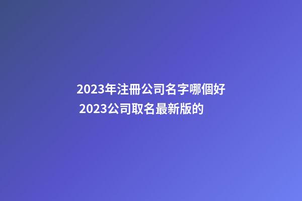 2023年注冊公司名字哪個好 2023公司取名最新版的-第1張-公司起名-玄機派